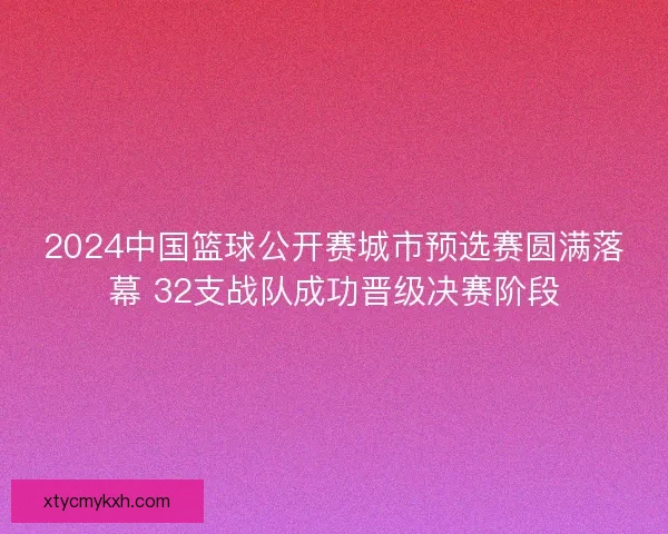 2024中国篮球公开赛城市预选赛圆满落幕 32支战队成功晋级决赛阶段