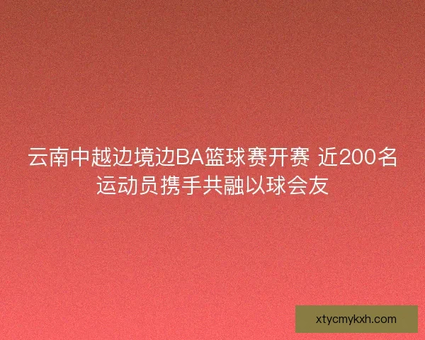 云南中越边境边BA篮球赛开赛 近200名运动员携手共融以球会友